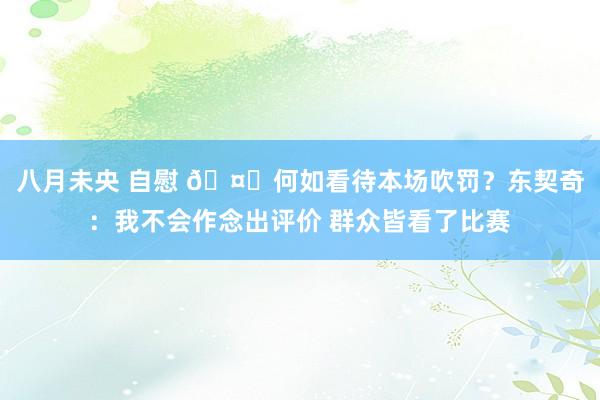 八月未央 自慰 🤐何如看待本场吹罚？东契奇：我不会作念出评价 群众皆看了比赛
