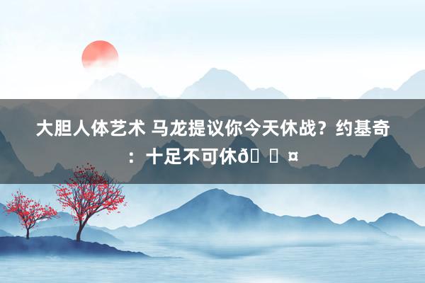 大胆人体艺术 马龙提议你今天休战？约基奇：十足不可休😤