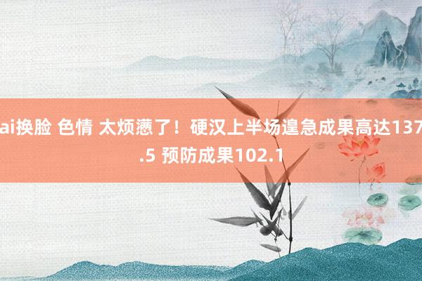 ai换脸 色情 太烦懑了！硬汉上半场遑急成果高达137.5 预防成果102.1