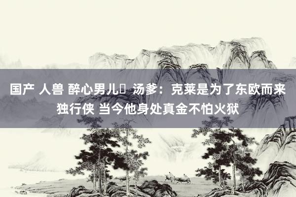 国产 人兽 醉心男儿☹汤爹：克莱是为了东欧而来独行侠 当今他身处真金不怕火狱