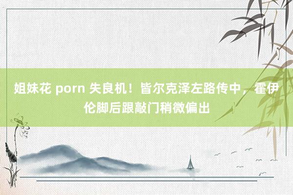 姐妹花 porn 失良机！皆尔克泽左路传中，霍伊伦脚后跟敲门稍微偏出