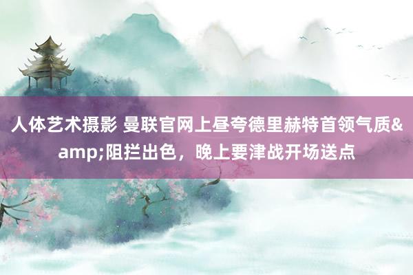 人体艺术摄影 曼联官网上昼夸德里赫特首领气质&阻拦出色，晚上要津战开场送点