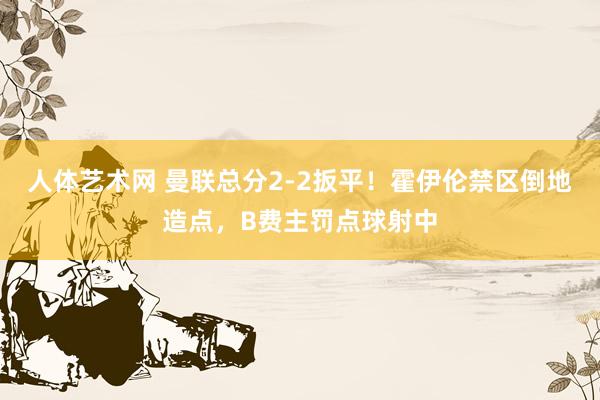 人体艺术网 曼联总分2-2扳平！霍伊伦禁区倒地造点，B费主罚点球射中