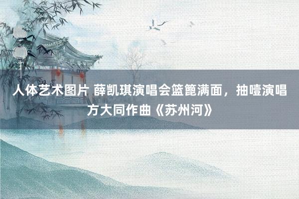 人体艺术图片 薛凯琪演唱会篮篦满面，抽噎演唱方大同作曲《苏州河》
