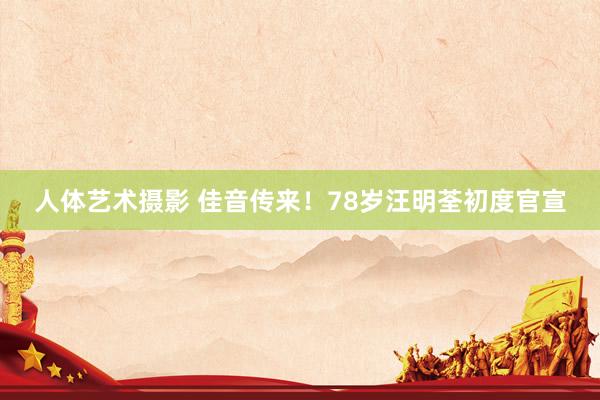人体艺术摄影 佳音传来！78岁汪明荃初度官宣