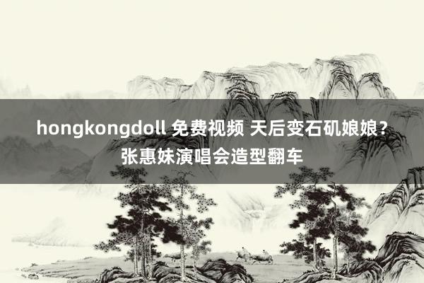 hongkongdoll 免费视频 天后变石矶娘娘？张惠妹演唱会造型翻车