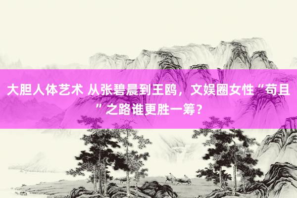 大胆人体艺术 从张碧晨到王鸥，文娱圈女性“苟且”之路谁更胜一筹？