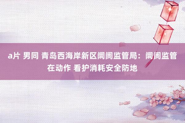 a片 男同 青岛西海岸新区阛阓监管局：阛阓监管在动作 看护消耗安全防地