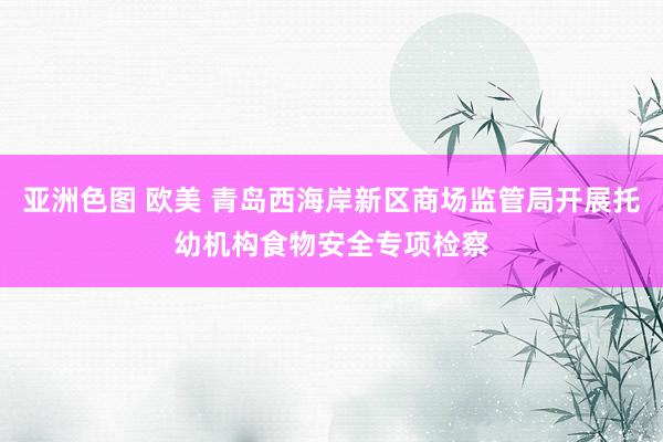 亚洲色图 欧美 青岛西海岸新区商场监管局开展托幼机构食物安全专项检察