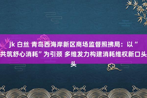 jk 白丝 青岛西海岸新区商场监督照拂局：以“共筑舒心消耗”为引颈 多维发力构建消耗维权新口头