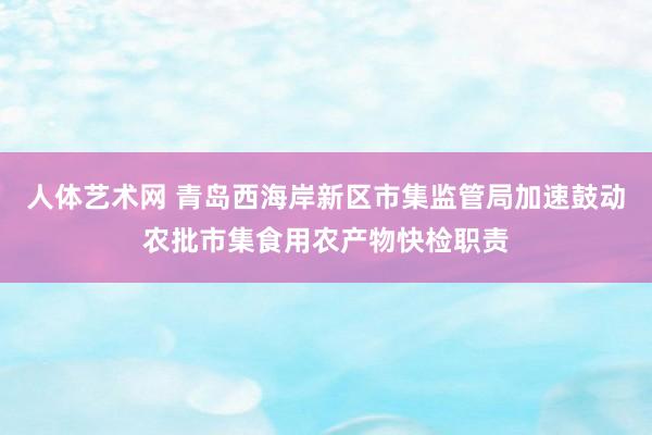 人体艺术网 青岛西海岸新区市集监管局加速鼓动农批市集食用农产物快检职责