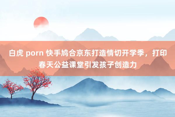 白虎 porn 快手鸠合京东打造情切开学季，打印春天公益课堂引发孩子创造力