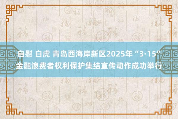 自慰 白虎 青岛西海岸新区2025年“3·15”金融浪费者权利保护集结宣传动作成功举行