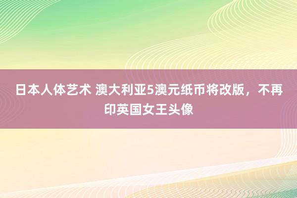 日本人体艺术 澳大利亚5澳元纸币将改版，不再印英国女王头像