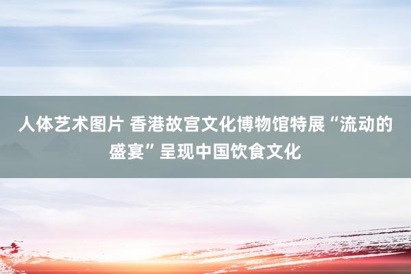 人体艺术图片 香港故宫文化博物馆特展“流动的盛宴”呈现中国饮食文化