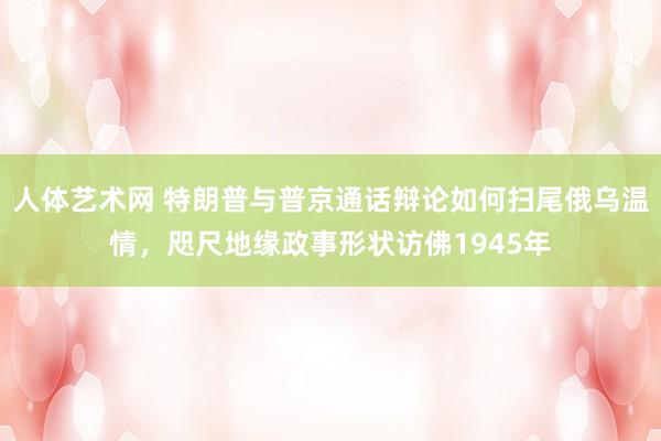 人体艺术网 特朗普与普京通话辩论如何扫尾俄乌温情，咫尺地缘政事形状访佛1945年