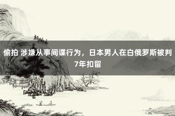 偷拍 涉嫌从事间谍行为，日本男人在白俄罗斯被判7年扣留