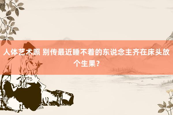 人体艺术照 别传最近睡不着的东说念主齐在床头放个生果？