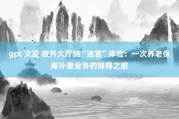 gpt 文爱 政务大厅的“迷宫”体验：一次养老保障补缴业务的障碍之旅
