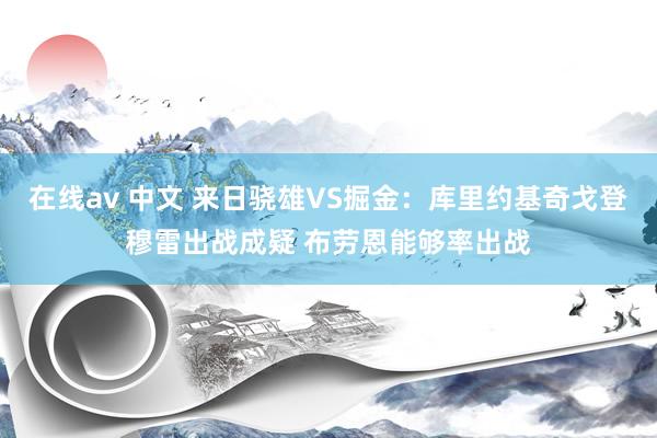 在线av 中文 来日骁雄VS掘金：库里约基奇戈登穆雷出战成疑 布劳恩能够率出战