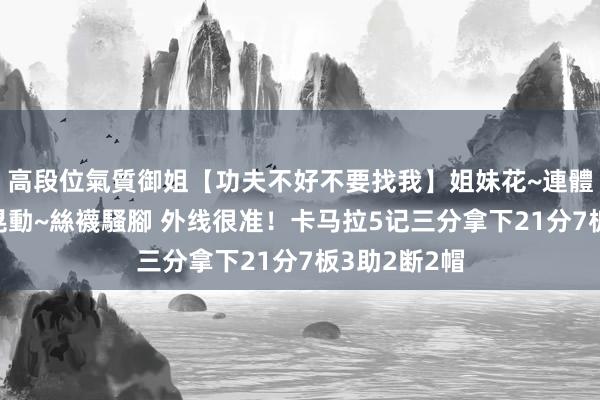 高段位氣質御姐【功夫不好不要找我】姐妹花~連體絲襪~大奶晃動~絲襪騷腳 外线很准！卡马拉5记三分拿下21分7板3助2断2帽