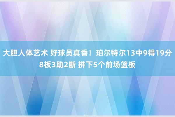 大胆人体艺术 好球员真香！珀尔特尔13中9得19分8板3助2断 拼下5个前场篮板