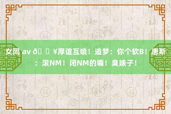 女同 av 💥厚谊互喷！追梦：你个软B！唐斯：滚NM！闭NM的嘴！臭婊子！