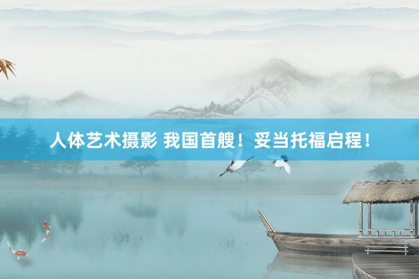 人体艺术摄影 我国首艘！妥当托福启程！