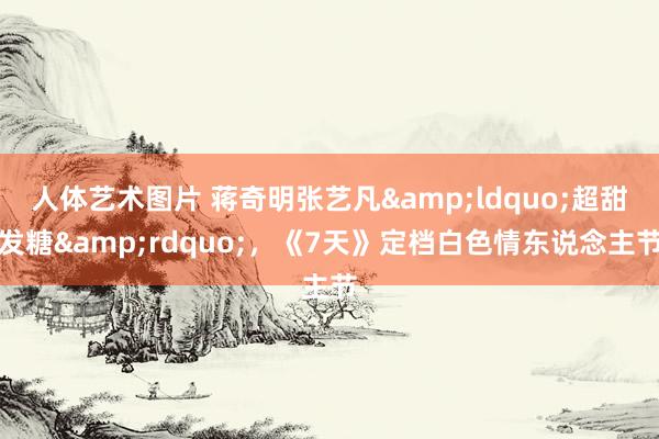 人体艺术图片 蒋奇明张艺凡&ldquo;超甜发糖&rdquo;，《7天》定档白色情东说念主节