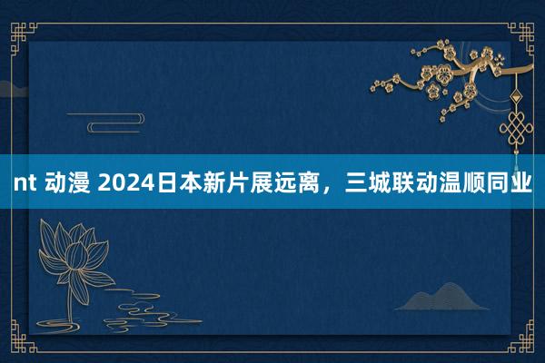 nt 动漫 2024日本新片展远离，三城联动温顺同业
