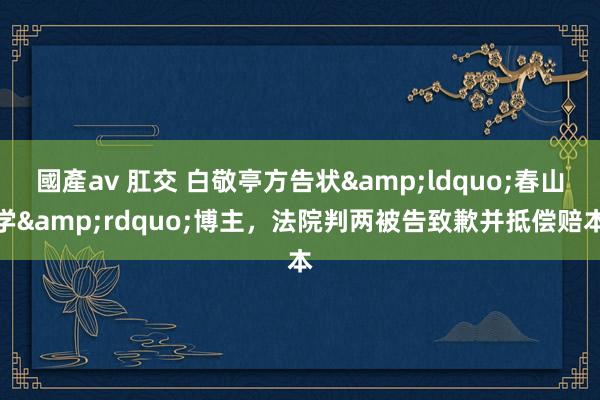 國產av 肛交 白敬亭方告状&ldquo;春山学&rdquo;博主，法院判两被告致歉并抵偿赔本