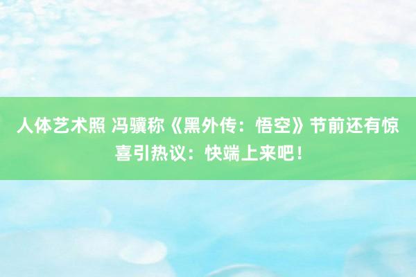 人体艺术照 冯骥称《黑外传：悟空》节前还有惊喜引热议：快端上来吧！