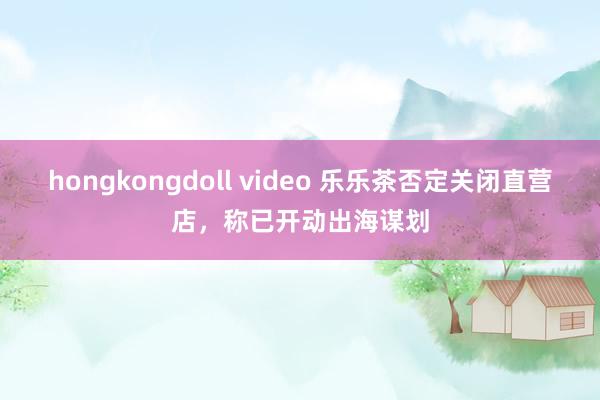 hongkongdoll video 乐乐茶否定关闭直营店，称已开动出海谋划