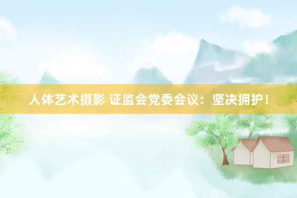 人体艺术摄影 证监会党委会议：坚决拥护！
