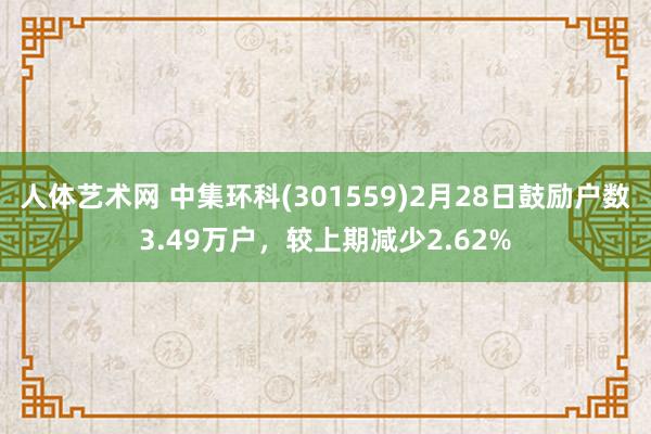 人体艺术网 中集环科(301559)2月28日鼓励户数3.49万户，较上期减少2.62%