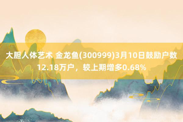 大胆人体艺术 金龙鱼(300999)3月10日鼓励户数12.18万户，较上期增多0.68%