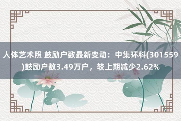 人体艺术照 鼓励户数最新变动：中集环科(301559)鼓励户数3.49万户，较上期减少2.62%