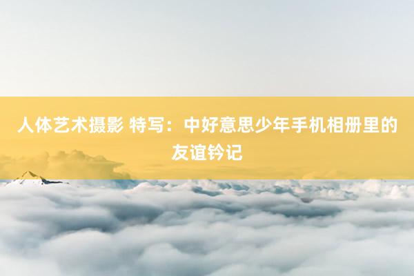 人体艺术摄影 特写：中好意思少年手机相册里的友谊钤记
