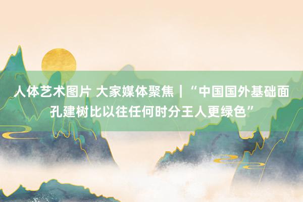 人体艺术图片 大家媒体聚焦｜“中国国外基础面孔建树比以往任何时分王人更绿色”