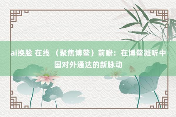ai换脸 在线 （聚焦博鳌）前瞻：在博鳌凝听中国对外通达的新脉动
