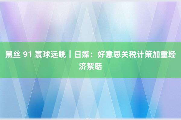 黑丝 91 寰球远眺｜日媒：好意思关税计策加重经济絮聒