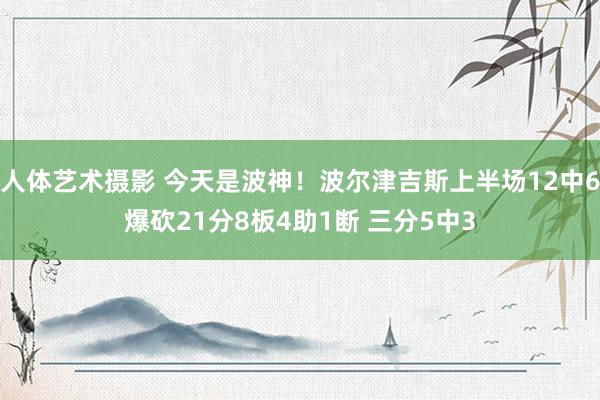 人体艺术摄影 今天是波神！波尔津吉斯上半场12中6爆砍21分8板4助1断 三分5中3