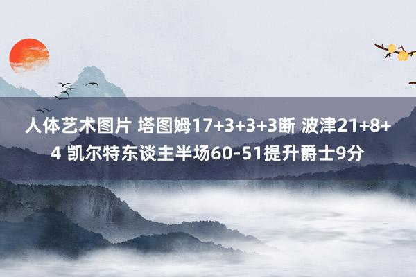 人体艺术图片 塔图姆17+3+3+3断 波津21+8+4 凯尔特东谈主半场60-51提升爵士9分
