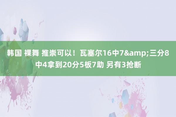 韩国 裸舞 推崇可以！瓦塞尔16中7&三分8中4拿到20分5板7助 另有3抢断
