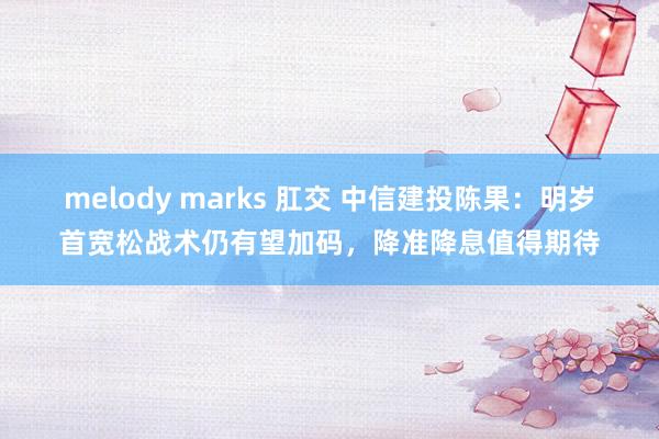 melody marks 肛交 中信建投陈果：明岁首宽松战术仍有望加码，降准降息值得期待