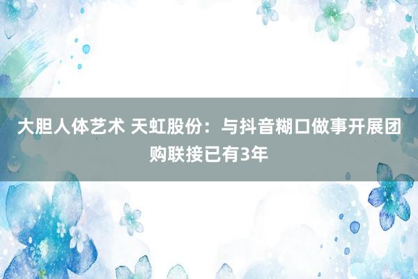 大胆人体艺术 天虹股份：与抖音糊口做事开展团购联接已有3年