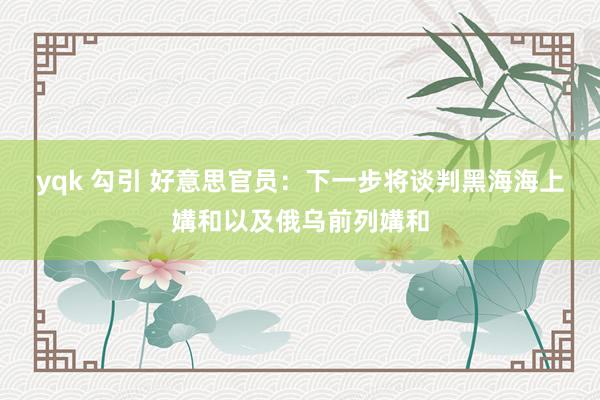 yqk 勾引 好意思官员：下一步将谈判黑海海上媾和以及俄乌前列媾和