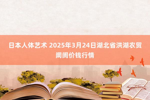 日本人体艺术 2025年3月24日湖北省洪湖农贸阛阓价钱行情