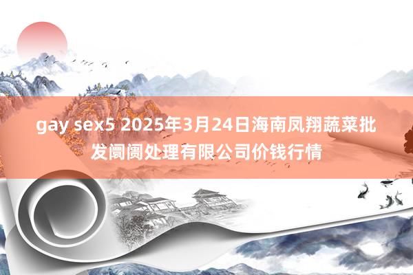 gay sex5 2025年3月24日海南凤翔蔬菜批发阛阓处理有限公司价钱行情