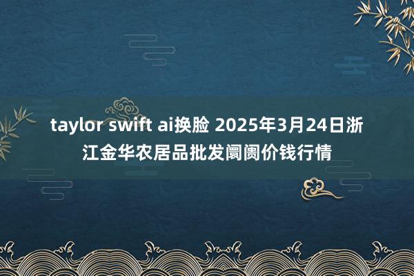 taylor swift ai换脸 2025年3月24日浙江金华农居品批发阛阓价钱行情